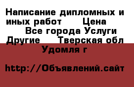 Написание дипломных и иных работ!!! › Цена ­ 10 000 - Все города Услуги » Другие   . Тверская обл.,Удомля г.